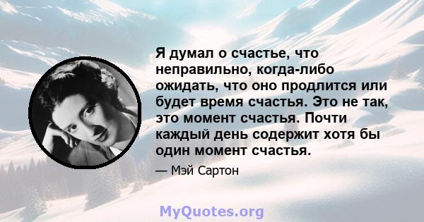 Я думал о счастье, что неправильно, когда-либо ожидать, что оно продлится или будет время счастья. Это не так, это момент счастья. Почти каждый день содержит хотя бы один момент счастья.