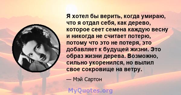 Я хотел бы верить, когда умираю, что я отдал себя, как дерево, которое сеет семена каждую весну и никогда не считает потерю, потому что это не потеря, это добавляет к будущей жизни. Это образ жизни дерева. Возможно,