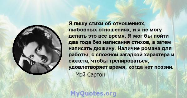 Я пишу стихи об отношениях, любовных отношениях, и я не могу делать это все время. Я мог бы пойти два года без написания стихов, а затем написать дюжину. Наличие романа для работы, с сложной загадкой характера и сюжета, 