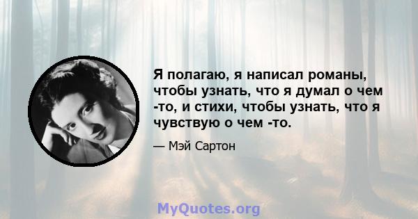 Я полагаю, я написал романы, чтобы узнать, что я думал о чем -то, и стихи, чтобы узнать, что я чувствую о чем -то.