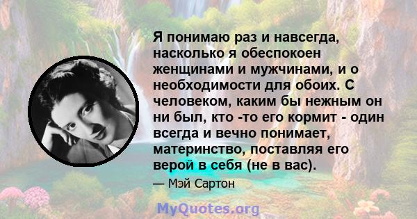 Я понимаю раз и навсегда, насколько я обеспокоен женщинами и мужчинами, и о необходимости для обоих. С человеком, каким бы нежным он ни был, кто -то его кормит - один всегда и вечно понимает, материнство, поставляя его