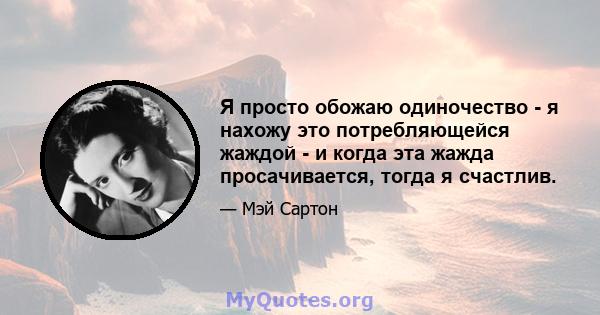 Я просто обожаю одиночество - я нахожу это потребляющейся жаждой - и когда эта жажда просачивается, тогда я счастлив.