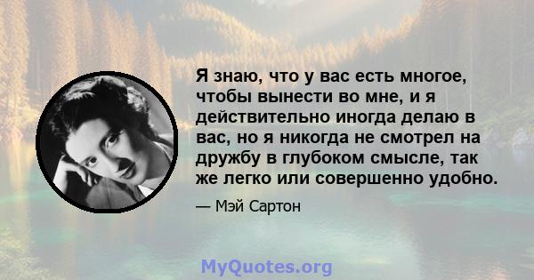 Я знаю, что у вас есть многое, чтобы вынести во мне, и я действительно иногда делаю в вас, но я никогда не смотрел на дружбу в глубоком смысле, так же легко или совершенно удобно.