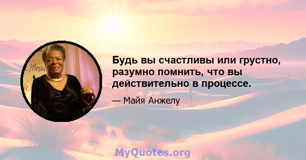 Будь вы счастливы или грустно, разумно помнить, что вы действительно в процессе.