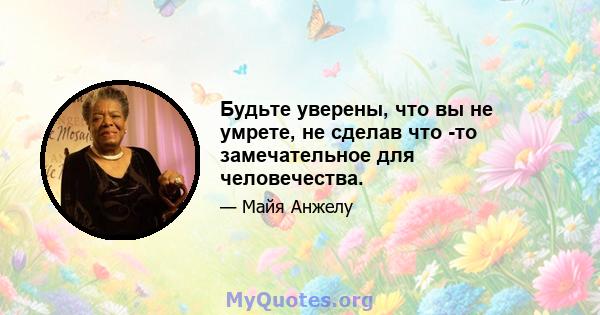 Будьте уверены, что вы не умрете, не сделав что -то замечательное для человечества.