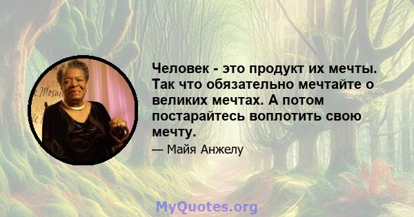 Человек - это продукт их мечты. Так что обязательно мечтайте о великих мечтах. А потом постарайтесь воплотить свою мечту.