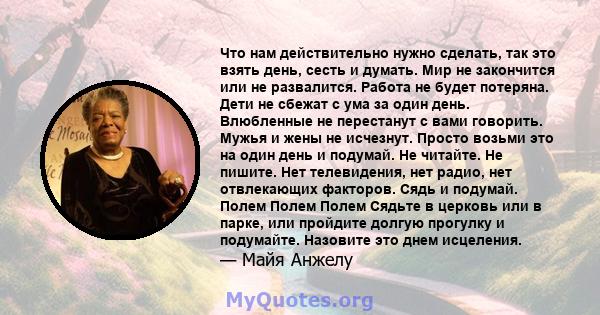 Что нам действительно нужно сделать, так это взять день, сесть и думать. Мир не закончится или не развалится. Работа не будет потеряна. Дети не сбежат с ума за один день. Влюбленные не перестанут с вами говорить. Мужья