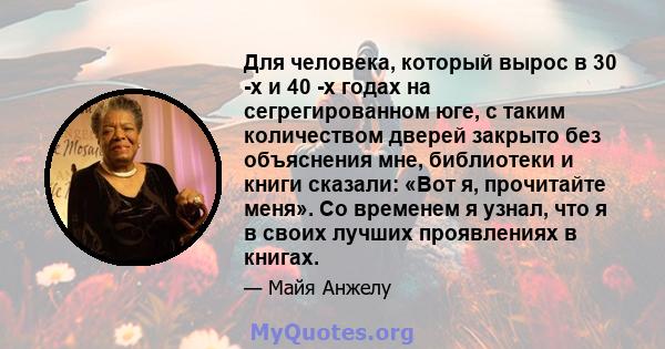 Для человека, который вырос в 30 -х и 40 -х годах на сегрегированном юге, с таким количеством дверей закрыто без объяснения мне, библиотеки и книги сказали: «Вот я, прочитайте меня». Со временем я узнал, что я в своих