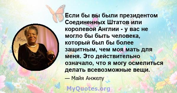 Если бы вы были президентом Соединенных Штатов или королевой Англии - у вас не могло бы быть человека, который был бы более защитным, чем моя мать для меня. Это действительно означало, что я могу осмелиться делать