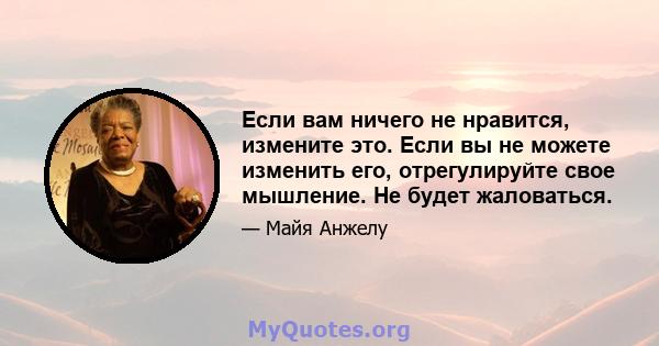 Если вам ничего не нравится, измените это. Если вы не можете изменить его, отрегулируйте свое мышление. Не будет жаловаться.