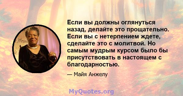 Если вы должны оглянуться назад, делайте это прощательно. Если вы с нетерпением ждете, сделайте это с молитвой. Но самым мудрым курсом было бы присутствовать в настоящем с благодарностью.