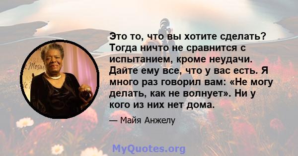 Это то, что вы хотите сделать? Тогда ничто не сравнится с испытанием, кроме неудачи. Дайте ему все, что у вас есть. Я много раз говорил вам: «Не могу делать, как не волнует». Ни у кого из них нет дома.