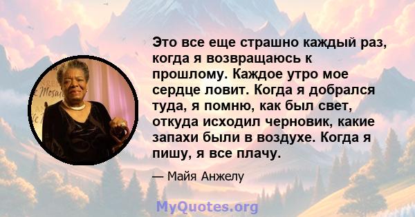 Это все еще страшно каждый раз, когда я возвращаюсь к прошлому. Каждое утро мое сердце ловит. Когда я добрался туда, я помню, как был свет, откуда исходил черновик, какие запахи были в воздухе. Когда я пишу, я все плачу.