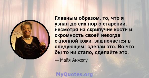 Главным образом, то, что я узнал до сих пор о старении, несмотря на скрипучие кости и скромность своей некогда склонной кожи, заключается в следующем: сделай это. Во что бы то ни стало, сделайте это.