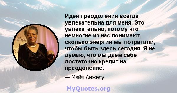 Идея преодоления всегда увлекательна для меня. Это увлекательно, потому что немногие из нас понимают, сколько энергии мы потратили, чтобы быть здесь сегодня. Я не думаю, что мы даем себе достаточно кредит на преодоление.