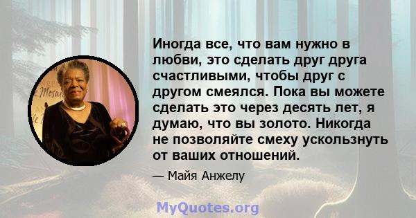 Иногда все, что вам нужно в любви, это сделать друг друга счастливыми, чтобы друг с другом смеялся. Пока вы можете сделать это через десять лет, я думаю, что вы золото. Никогда не позволяйте смеху ускользнуть от ваших