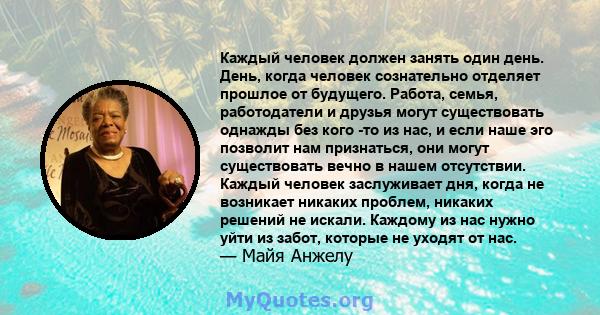 Каждый человек должен занять один день. День, когда человек сознательно отделяет прошлое от будущего. Работа, семья, работодатели и друзья могут существовать однажды без кого -то из нас, и если наше эго позволит нам