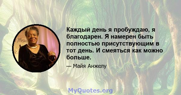 Каждый день я пробуждаю, я благодарен. Я намерен быть полностью присутствующим в тот день. И смеяться как можно больше.