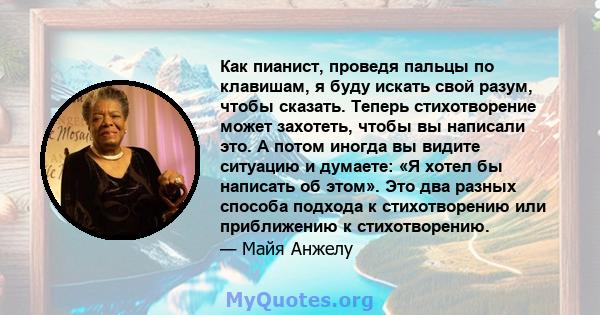 Как пианист, проведя пальцы по клавишам, я буду искать свой разум, чтобы сказать. Теперь стихотворение может захотеть, чтобы вы написали это. А потом иногда вы видите ситуацию и думаете: «Я хотел бы написать об этом».