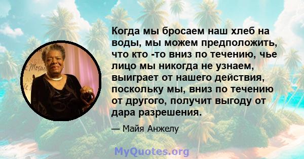 Когда мы бросаем наш хлеб на воды, мы можем предположить, что кто -то вниз по течению, чье лицо мы никогда не узнаем, выиграет от нашего действия, поскольку мы, вниз по течению от другого, получит выгоду от дара