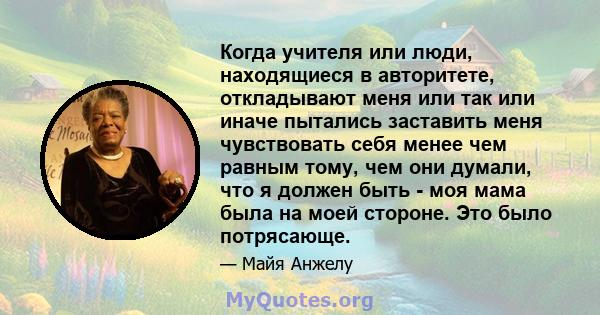 Когда учителя или люди, находящиеся в авторитете, откладывают меня или так или иначе пытались заставить меня чувствовать себя менее чем равным тому, чем они думали, что я должен быть - моя мама была на моей стороне. Это 