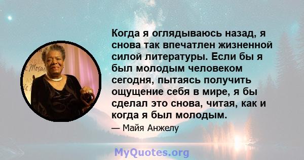 Когда я оглядываюсь назад, я снова так впечатлен жизненной силой литературы. Если бы я был молодым человеком сегодня, пытаясь получить ощущение себя в мире, я бы сделал это снова, читая, как и когда я был молодым.