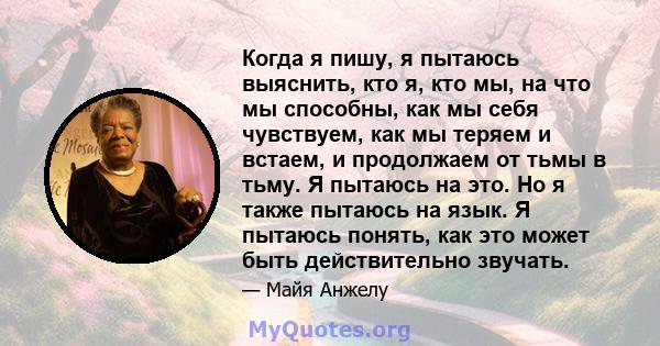 Когда я пишу, я пытаюсь выяснить, кто я, кто мы, на что мы способны, как мы себя чувствуем, как мы теряем и встаем, и продолжаем от тьмы в тьму. Я пытаюсь на это. Но я также пытаюсь на язык. Я пытаюсь понять, как это