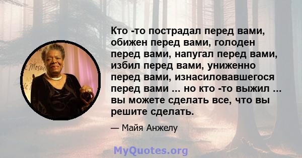 Кто -то пострадал перед вами, обижен перед вами, голоден перед вами, напугал перед вами, избил перед вами, униженно перед вами, изнасиловавшегося перед вами ... но кто -то выжил ... вы можете сделать все, что вы решите