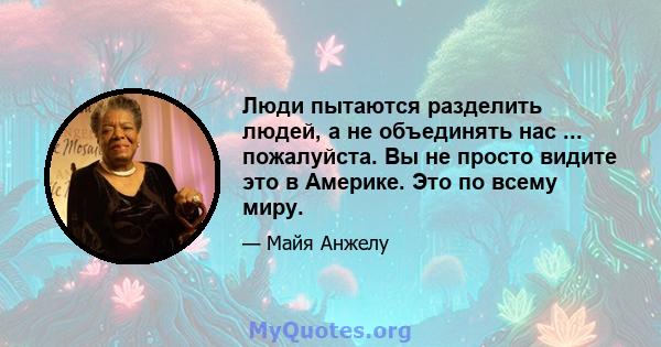 Люди пытаются разделить людей, а не объединять нас ... пожалуйста. Вы не просто видите это в Америке. Это по всему миру.