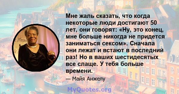 Мне жаль сказать, что когда некоторые люди достигают 50 лет, они говорят: «Ну, это конец, мне больше никогда не придется заниматься сексом». Сначала они лежат и встают в последний раз! Но в ваших шестидесятых все слаще. 