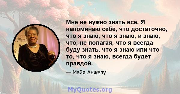 Мне не нужно знать все. Я напоминаю себе, что достаточно, что я знаю, что я знаю, и знаю, что, не полагая, что я всегда буду знать, что я знаю или что то, что я знаю, всегда будет правдой.