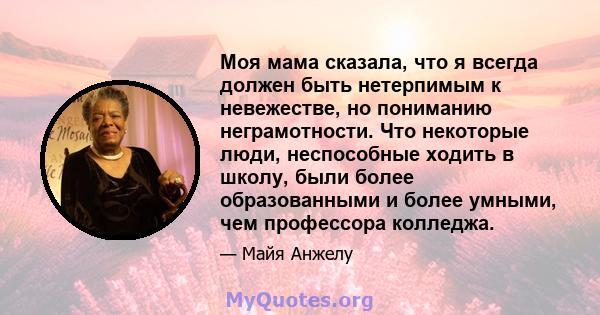 Моя мама сказала, что я всегда должен быть нетерпимым к невежестве, но пониманию неграмотности. Что некоторые люди, неспособные ходить в школу, были более образованными и более умными, чем профессора колледжа.