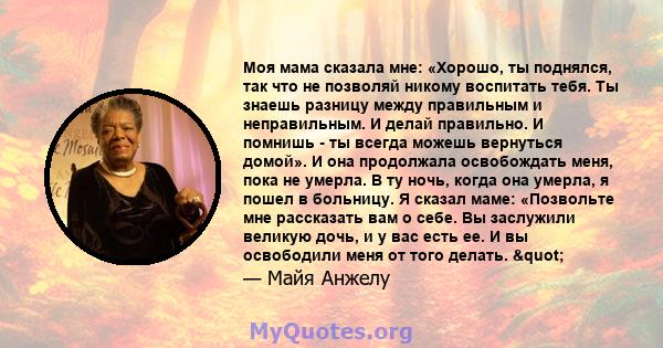 Моя мама сказала мне: «Хорошо, ты поднялся, так что не позволяй никому воспитать тебя. Ты знаешь разницу между правильным и неправильным. И делай правильно. И помнишь - ты всегда можешь вернуться домой». И она