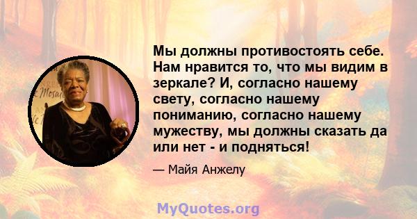 Мы должны противостоять себе. Нам нравится то, что мы видим в зеркале? И, согласно нашему свету, согласно нашему пониманию, согласно нашему мужеству, мы должны сказать да или нет - и подняться!