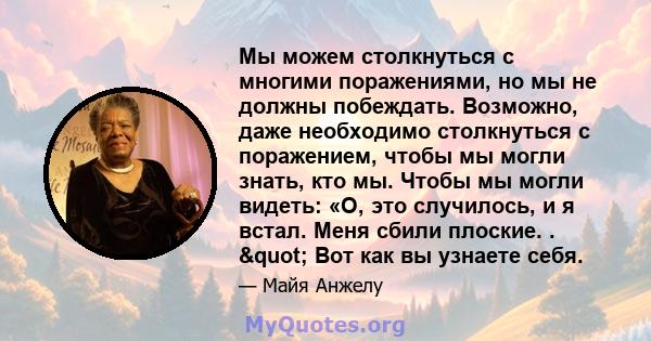 Мы можем столкнуться с многими поражениями, но мы не должны побеждать. Возможно, даже необходимо столкнуться с поражением, чтобы мы могли знать, кто мы. Чтобы мы могли видеть: «О, это случилось, и я встал. Меня сбили