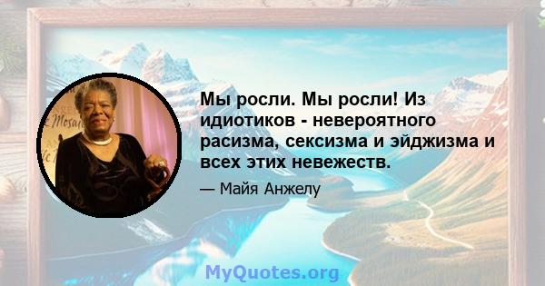 Мы росли. Мы росли! Из идиотиков - невероятного расизма, сексизма и эйджизма и всех этих невежеств.