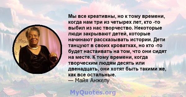 Мы все креативны, но к тому времени, когда нам три из четырех лет, кто -то выбил из нас творчество. Некоторые люди закрывают детей, которые начинают рассказывать истории. Дети танцуют в своих кроватках, но кто -то будет 