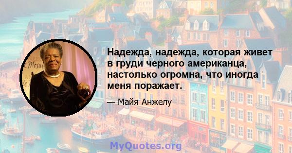 Надежда, надежда, которая живет в груди черного американца, настолько огромна, что иногда меня поражает.