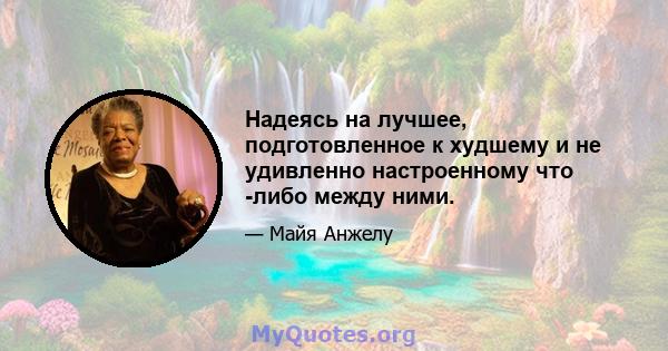 Надеясь на лучшее, подготовленное к худшему и не удивленно настроенному что -либо между ними.