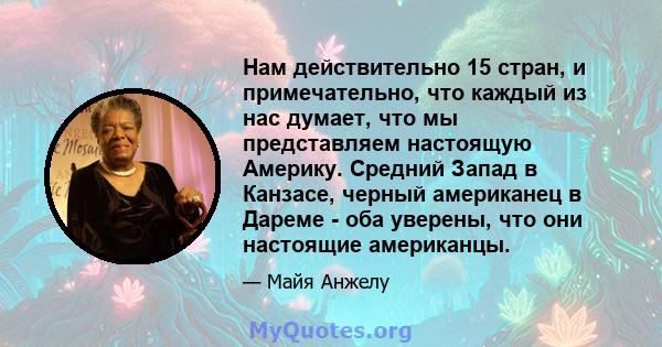 Нам действительно 15 стран, и примечательно, что каждый из нас думает, что мы представляем настоящую Америку. Средний Запад в Канзасе, черный американец в Дареме - оба уверены, что они настоящие американцы.