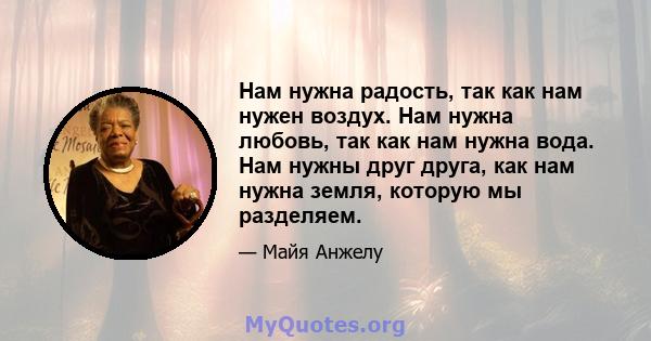 Нам нужна радость, так как нам нужен воздух. Нам нужна любовь, так как нам нужна вода. Нам нужны друг друга, как нам нужна земля, которую мы разделяем.