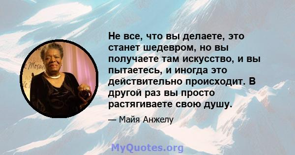 Не все, что вы делаете, это станет шедевром, но вы получаете там искусство, и вы пытаетесь, и иногда это действительно происходит. В другой раз вы просто растягиваете свою душу.