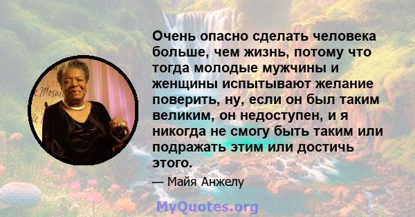 Очень опасно сделать человека больше, чем жизнь, потому что тогда молодые мужчины и женщины испытывают желание поверить, ну, если он был таким великим, он недоступен, и я никогда не смогу быть таким или подражать этим