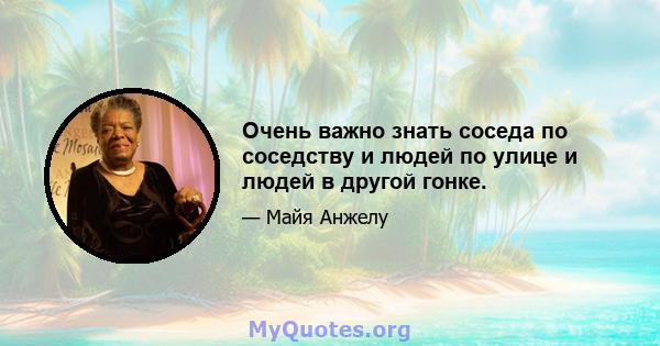 Очень важно знать соседа по соседству и людей по улице и людей в другой гонке.