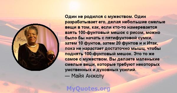 Один не родился с мужеством. Один разрабатывает его, делая небольшие смелые вещи в том, как, если кто-то намеревается взять 100-фунтовый мешок с рисом, можно было бы начать с пятифунтовой сумки, затем 10 фунтов, затем