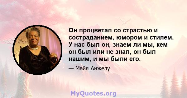 Он процветал со страстью и состраданием, юмором и стилем. У нас был он, знаем ли мы, кем он был или не знал, он был нашим, и мы были его.