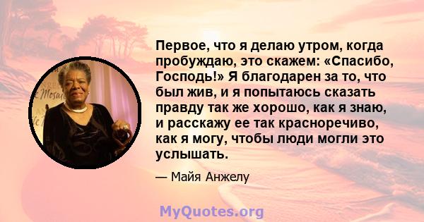 Первое, что я делаю утром, когда пробуждаю, это скажем: «Спасибо, Господь!» Я благодарен за то, что был жив, и я попытаюсь сказать правду так же хорошо, как я знаю, и расскажу ее так красноречиво, как я могу, чтобы люди 