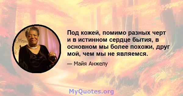 Под кожей, помимо разных черт и в истинном сердце бытия, в основном мы более похожи, друг мой, чем мы не являемся.