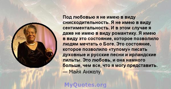 Под любовью я не имею в виду снисходительность. Я не имею в виду сентиментальность. И в этом случае я даже не имею в виду романтику. Я имею в виду это состояние, которое позволило людям мечтать о Боге. Это состояние,