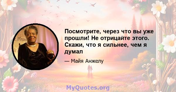 Посмотрите, через что вы уже прошли! Не отрицайте этого. Скажи, что я сильнее, чем я думал